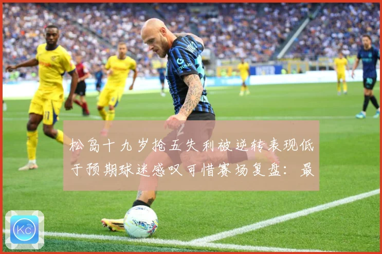 松岛十九岁抢五失利被逆转表现低于预期球迷感叹可惜赛场复盘：最新赛事动态与深度分析
