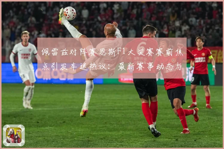 佩雷兹对阵赛恩斯F1大奖赛赛前焦点引发车迷热议：最新赛事动态与深度分析